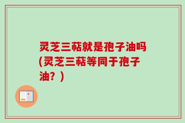 灵芝三萜就是孢子油吗(灵芝三萜等同于孢子油？)