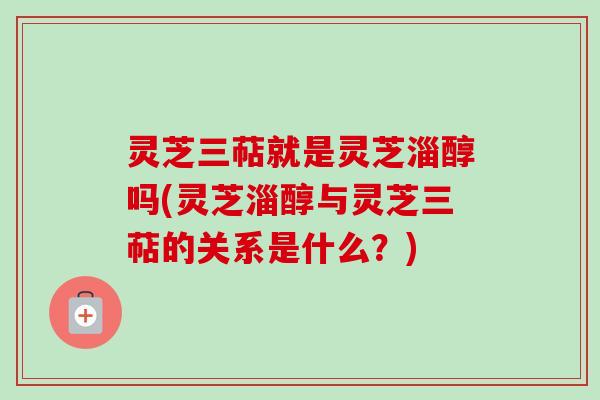 灵芝三萜就是灵芝淄醇吗(灵芝淄醇与灵芝三萜的关系是什么?) 灵芝三萜就是灵芝淄醇吗(灵芝淄醇与灵芝三萜的关系是什么?)