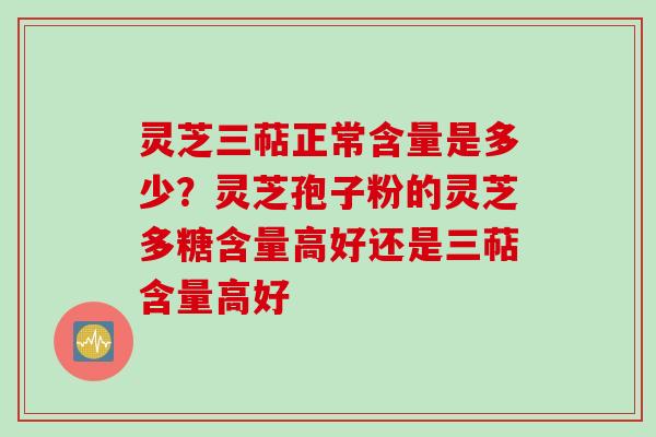灵芝三萜正常含量是多少？灵芝孢子粉的灵芝多糖含量高好还是三萜含量高好