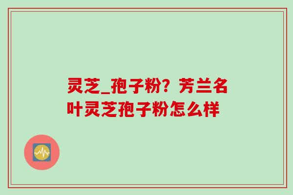 灵芝_孢子粉？芳兰名叶灵芝孢子粉怎么样