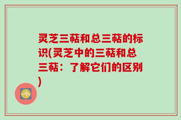 灵芝三萜和总三萜的标识(灵芝中的三萜和总三萜：了解它们的区别)