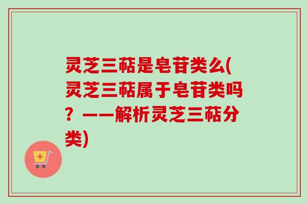 灵芝三萜是皂苷类么(灵芝三萜属于皂苷类吗？——解析灵芝三萜分类)