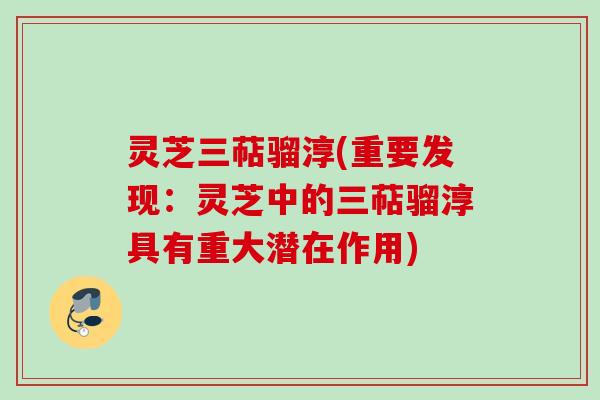 灵芝三萜骝淳(重要发现：灵芝中的三萜骝淳具有重大潜在作用)