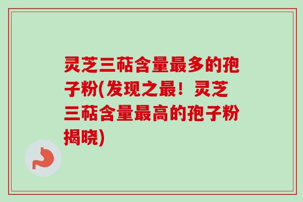 灵芝三萜含量最多的孢子粉(发现之最！灵芝三萜含量最高的孢子粉揭晓)