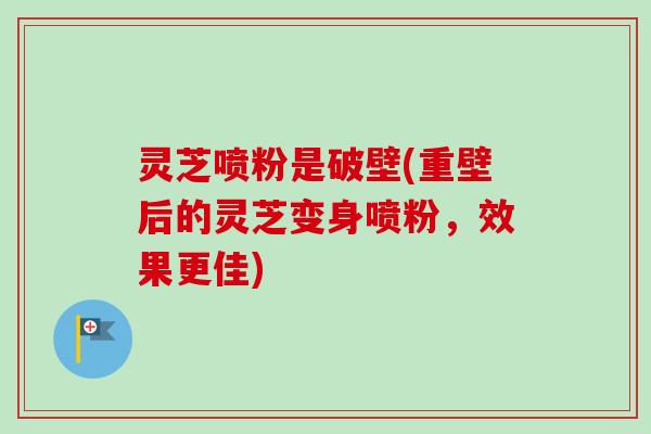 灵芝喷粉是破壁(重壁后的灵芝变身喷粉，效果更佳)