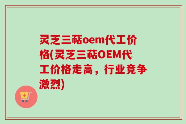 灵芝三萜oem代工价格(灵芝三萜OEM代工价格走高，行业竞争激烈)