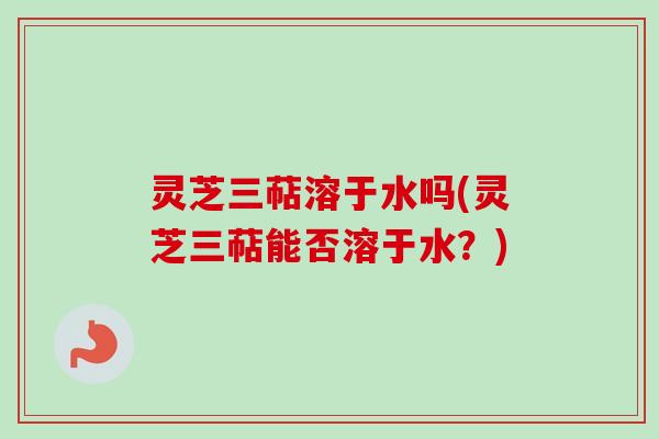 灵芝三萜溶于水吗(灵芝三萜能否溶于水？)