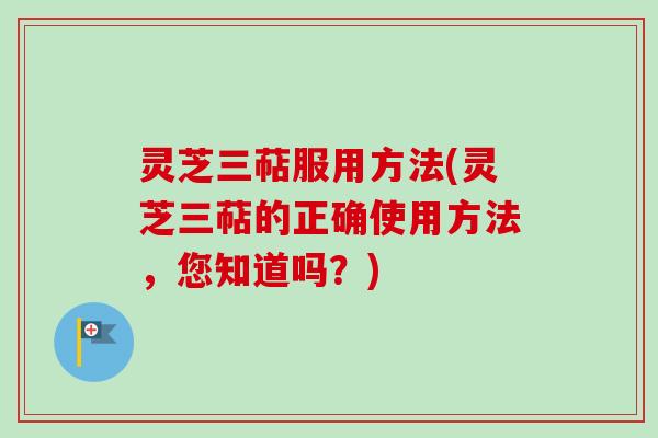 灵芝三萜服用方法(灵芝三萜的正确使用方法，您知道吗？)