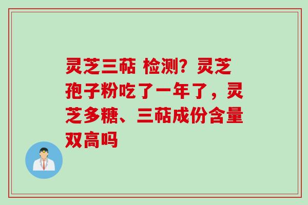 灵芝三萜 检测？灵芝孢子粉吃了一年了，灵芝多糖、三萜成份含量双高吗