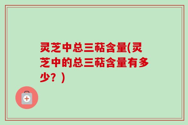 灵芝中总三萜含量(灵芝中的总三萜含量有多少？)