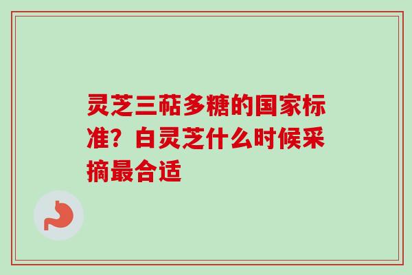 灵芝三萜多糖的国家标准？白灵芝什么时候采摘最合适