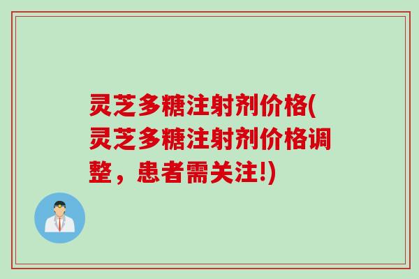 灵芝多糖注射剂价格(灵芝多糖注射剂价格调整，患者需关注!)