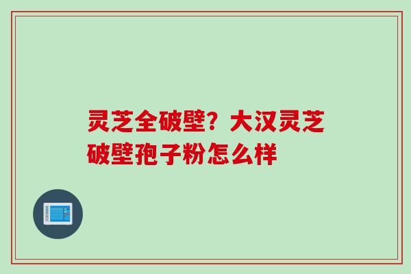 灵芝全破壁？大汉灵芝破壁孢子粉怎么样