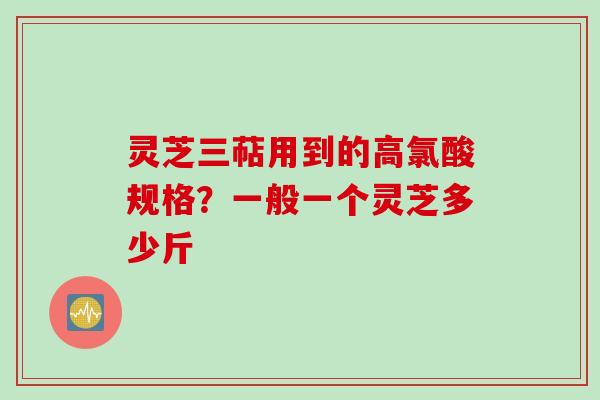 灵芝三萜用到的高氯酸规格？一般一个灵芝多少斤