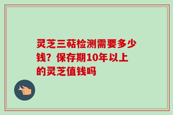 灵芝三萜检测需要多少钱？保存期10年以上的灵芝值钱吗