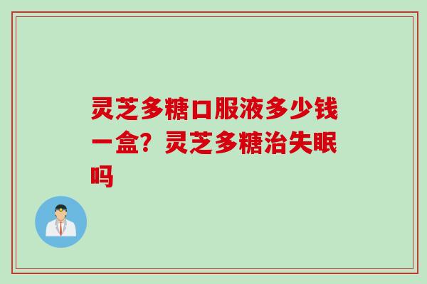 灵芝多糖口服液多少钱一盒？灵芝多糖治失眠吗