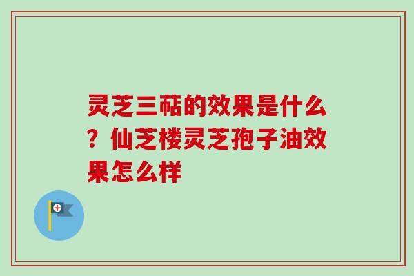 灵芝三萜的效果是什么？仙芝楼灵芝孢子油效果怎么样