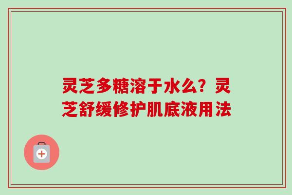 灵芝多糖溶于水么？灵芝舒缓修护肌底液用法