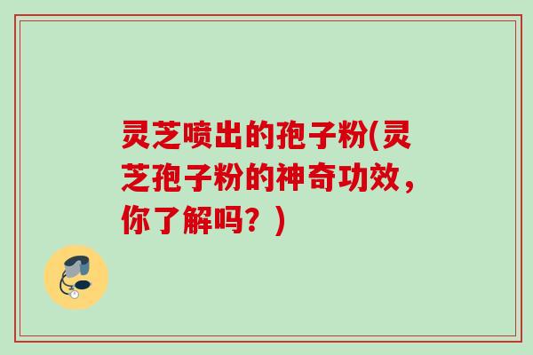 灵芝喷出的孢子粉(灵芝孢子粉的神奇功效，你了解吗？)