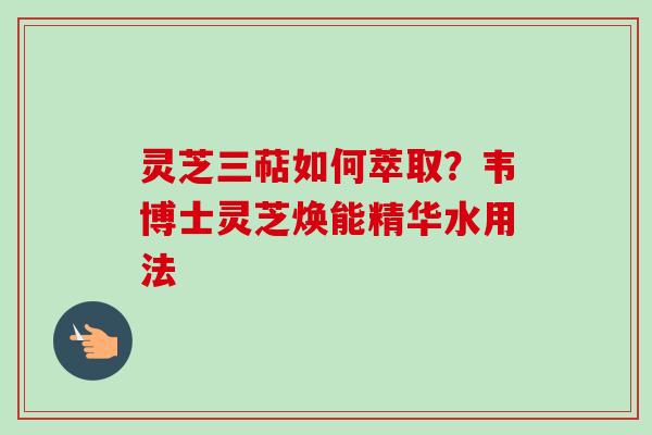 灵芝三萜如何萃取？韦博士灵芝焕能精华水用法
