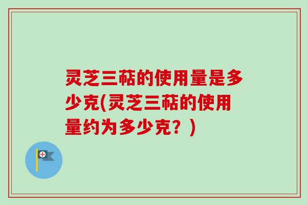 灵芝三萜的使用量是多少克(灵芝三萜的使用量约为多少克？)