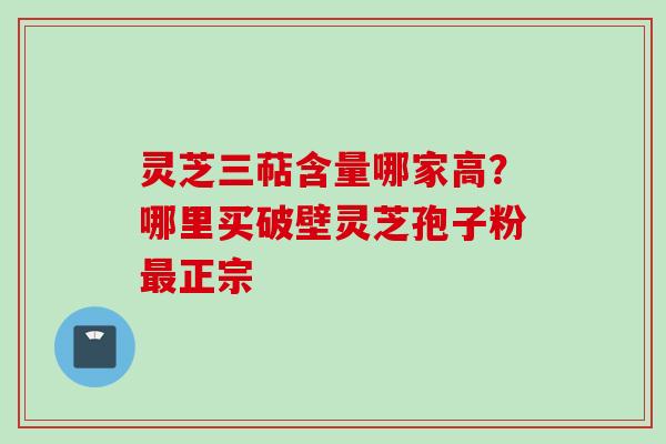 灵芝三萜含量哪家高?哪里买破壁灵芝孢子粉正宗 灵芝三萜含量哪家高?哪里买破壁灵芝孢子粉正宗