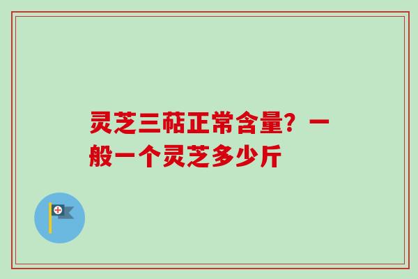 灵芝三萜正常含量？一般一个灵芝多少斤