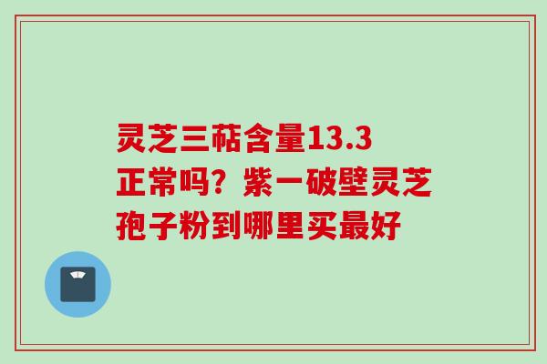 灵芝三萜含量13.3正常吗？紫一破壁灵芝孢子粉到哪里买最好