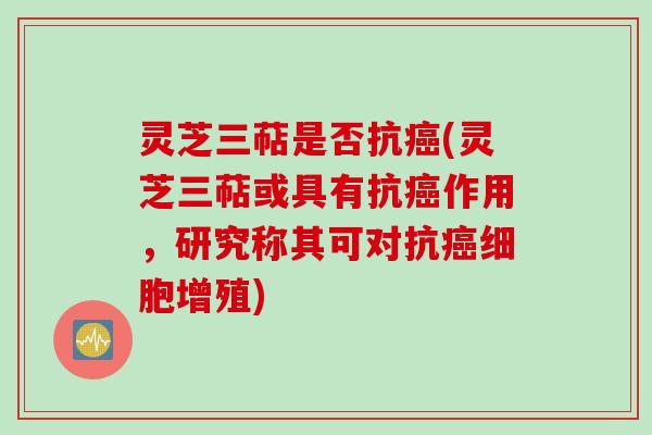 灵芝三萜是否抗癌(灵芝三萜或具有抗癌作用，研究称其可对抗癌细胞增殖)