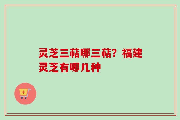 灵芝三萜哪三萜?福建灵芝有哪几种 灵芝三萜哪三萜?福建灵芝有哪几种