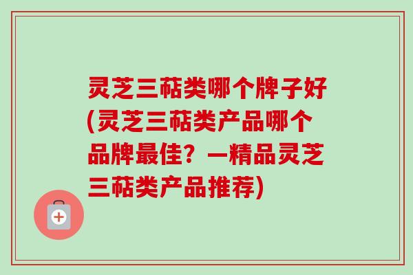 灵芝三萜类哪个牌子好(灵芝三萜类产品哪个品牌最佳？—精品灵芝三萜类产品推荐)