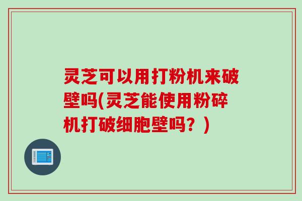 灵芝可以用打粉机来破壁吗(灵芝能使用粉碎机打破细胞壁吗？)