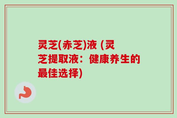 灵芝(赤芝)液 (灵芝提取液:健康养生的佳选择) 灵芝(赤芝)液 (灵芝提取液:健康养生的佳选择)