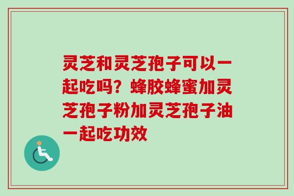 灵芝和灵芝孢子可以一起吃吗？蜂胶蜂蜜加灵芝孢子粉加灵芝孢子油一起吃功效