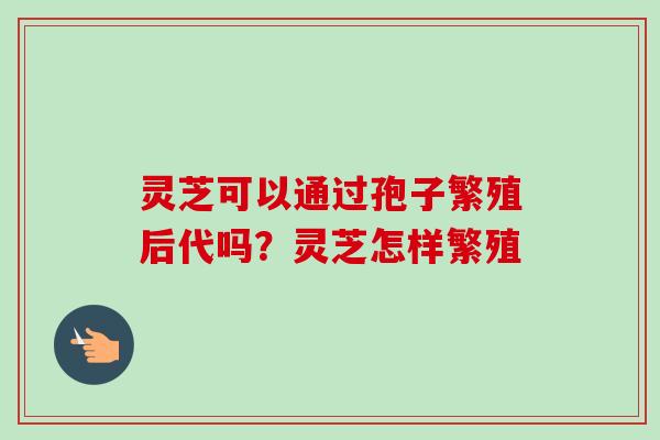 灵芝可以通过孢子繁殖后代吗？灵芝怎样繁殖