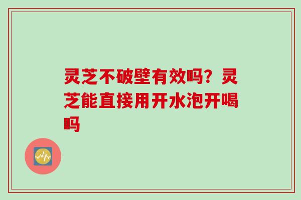 灵芝不破壁有效吗?灵芝能直接用开水泡开喝吗 灵芝不破壁有效吗?灵芝能直接用开水泡开喝吗