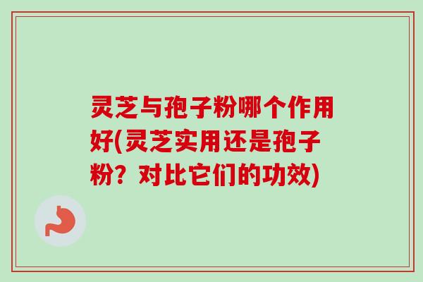 灵芝与孢子粉哪个作用好(灵芝实用还是孢子粉？对比它们的功效)