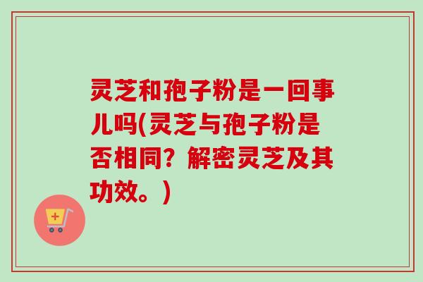 灵芝和孢子粉是一回事儿吗(灵芝与孢子粉是否相同？解密灵芝及其功效。)