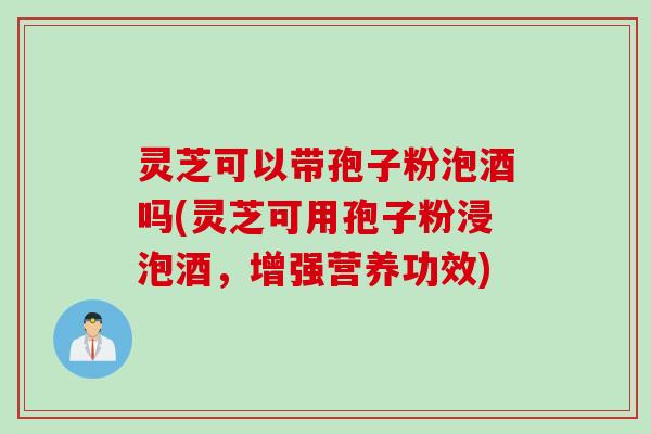 灵芝可以带孢子粉泡酒吗(灵芝可用孢子粉浸泡酒，增强营养功效)