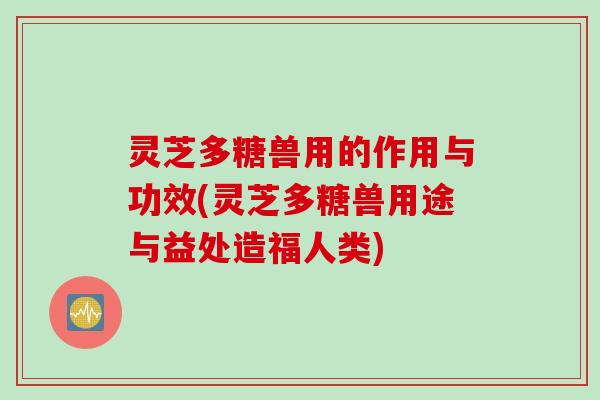 灵芝多糖兽用的作用与功效(灵芝多糖兽用途与益处造福人类)