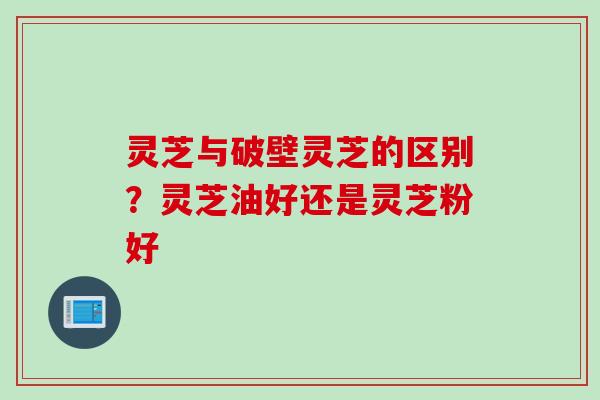 灵芝与破壁灵芝的区别？灵芝油好还是灵芝粉好