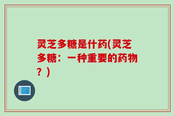 灵芝多糖是什药(灵芝多糖：一种重要的药物？)