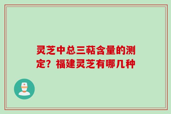 灵芝中总三萜含量的测定？福建灵芝有哪几种