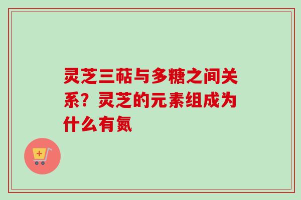 灵芝三萜与多糖之间关系？灵芝的元素组成为什么有氮