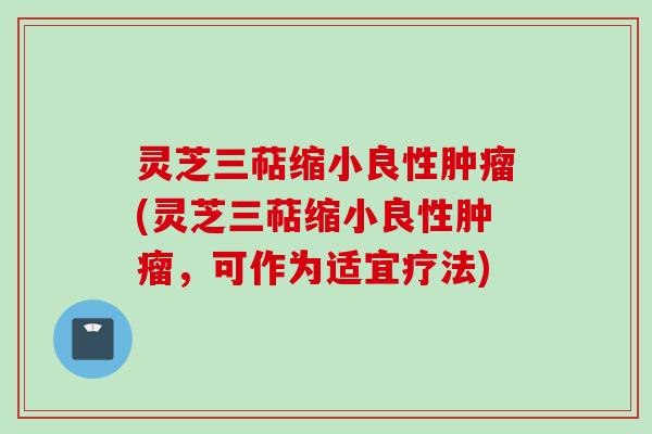 灵芝三萜缩小良性肿瘤(灵芝三萜缩小良性肿瘤，可作为适宜疗法)