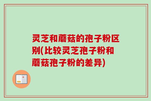 灵芝和蘑菇的孢子粉区别(比较灵芝孢子粉和蘑菇孢子粉的差异)