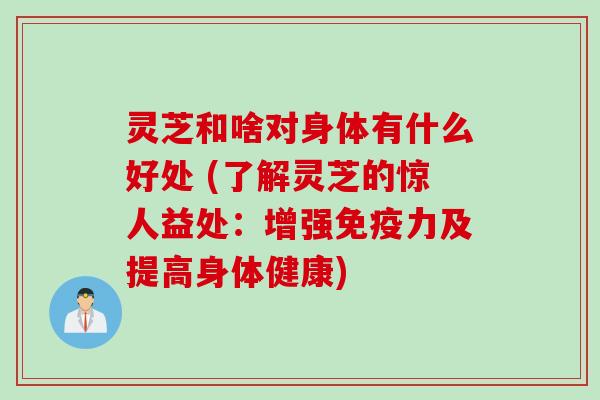 灵芝和啥对身体有什么好处 (了解灵芝的惊人益处：增强免疫力及提高身体健康)