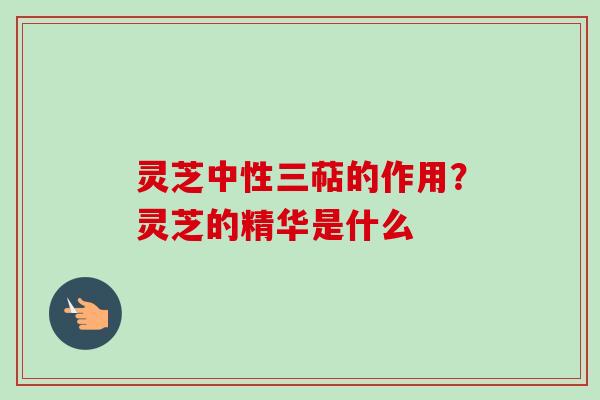 灵芝中性三萜的作用？灵芝的精华是什么