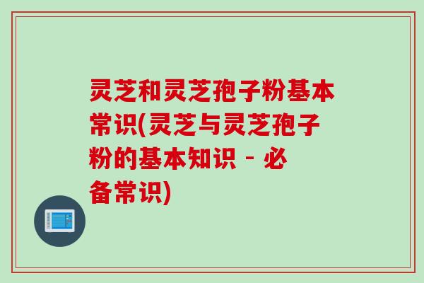 灵芝和灵芝孢子粉基本常识(灵芝与灵芝孢子粉的基本知识 - 必备常识)