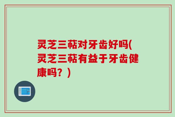 灵芝三萜对牙齿好吗(灵芝三萜有益于牙齿健康吗？)